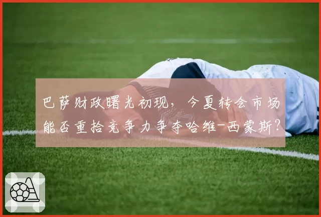巴萨财政曙光初现，今夏转会市场能否重拾竞争力争夺哈维-西蒙斯？