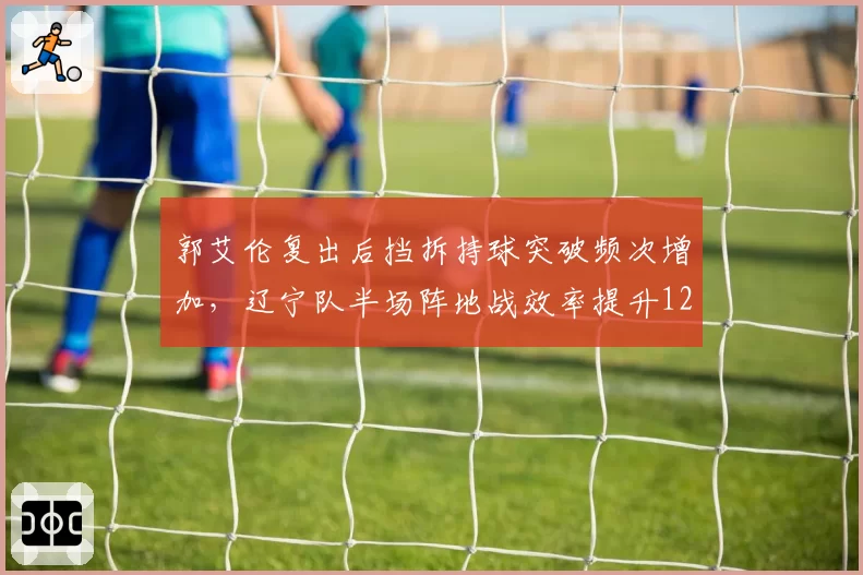 郭艾伦复出后挡拆持球突破频次增加,辽宁队半场阵地战效率提升12%