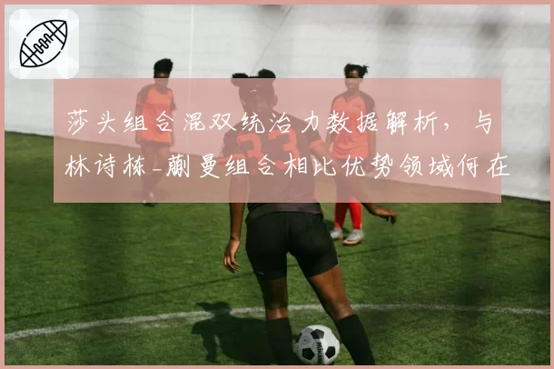 莎头组合混双统治力数据解析，与林诗栋_蒯曼组合相比优势领域何在？