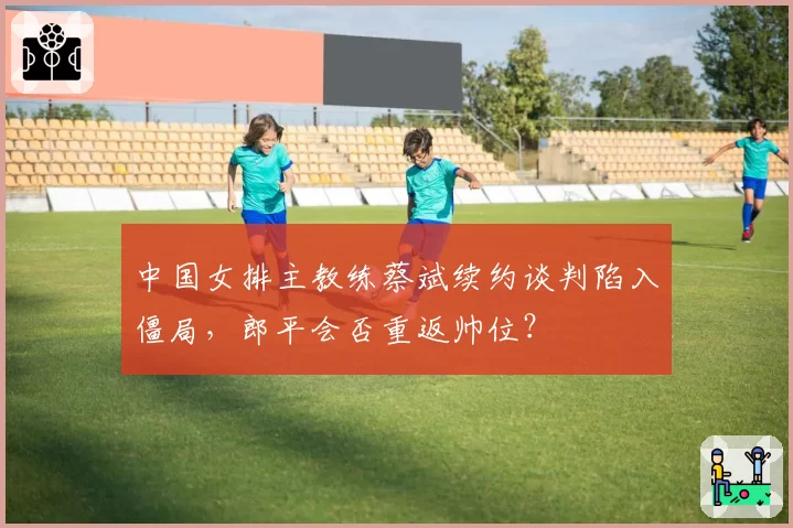 中国女排主教练蔡斌续约谈判陷入僵局,郎平会否重返帅位?