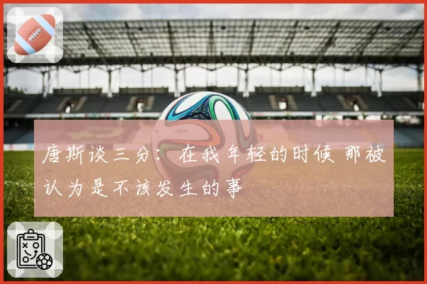 唐斯谈三分：在我年轻的时候 那被认为是不该发生的事