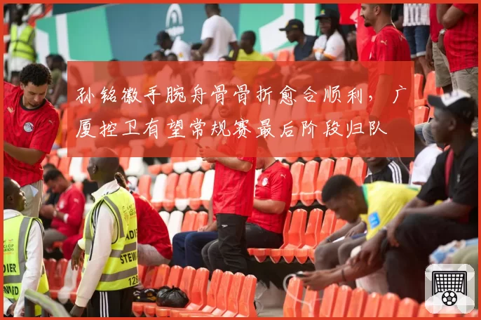 孙铭徽手腕舟骨骨折愈合顺利，广厦控卫有望常规赛最后阶段归队