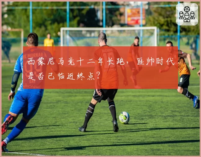 西蒙尼马竞十二年长跑,匪帅时代是否已临近终点?