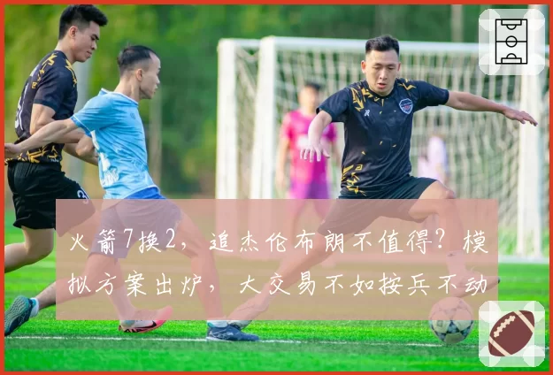 火箭7换2,追杰伦布朗不值得?模拟方案出炉,大交易不如按兵不动