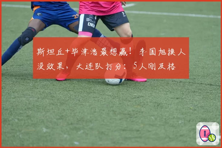 斯坦丘+毕津浩最想赢！李国旭换人没效果，大连队打分：5人刚及格