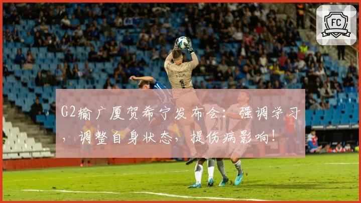 G2输广厦贺希宁发布会：强调学习，调整自身状态，提伤病影响！
