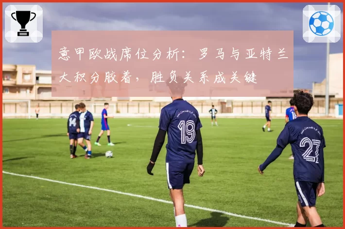 意甲欧战席位分析：罗马与亚特兰大积分胶着，胜负关系成关键