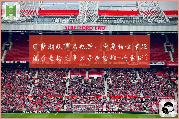 巴萨财政曙光初现，今夏转会市场能否重拾竞争力争夺哈维-西蒙斯？