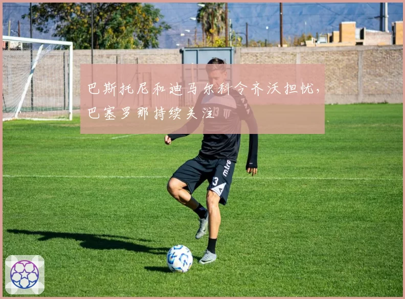 巴斯托尼和迪马尔科令齐沃担忧，巴塞罗那持续关注