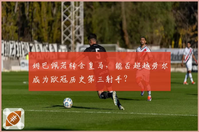 姆巴佩若转会皇马,能否超越劳尔成为欧冠历史第三射手?
