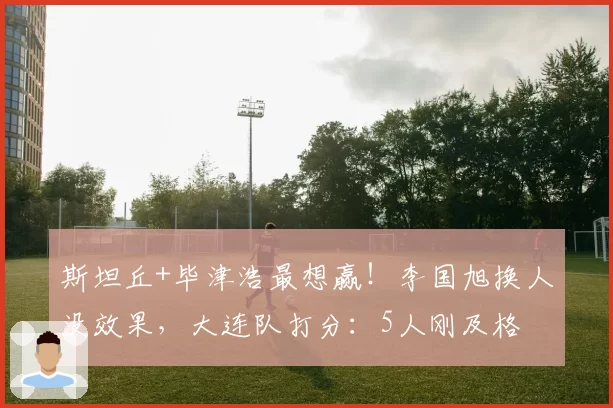 斯坦丘+毕津浩最想赢！李国旭换人没效果，大连队打分：5人刚及格