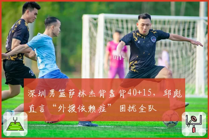 深圳男篮萨林杰背靠背40+15，邱彪直言“外援依赖症”困扰全队