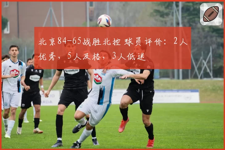北京84-65战胜北控 球员评价：2人优秀，5人及格，3人低迷