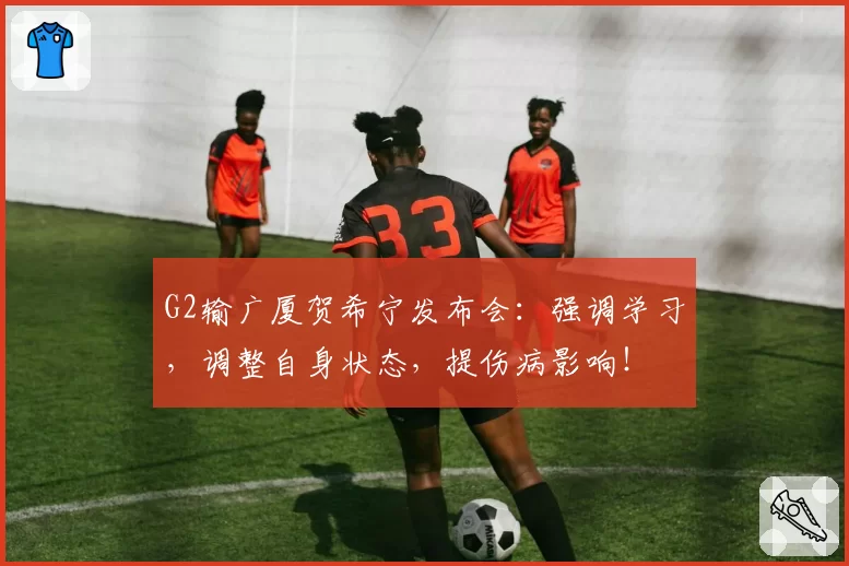 G2输广厦贺希宁发布会：强调学习，调整自身状态，提伤病影响！