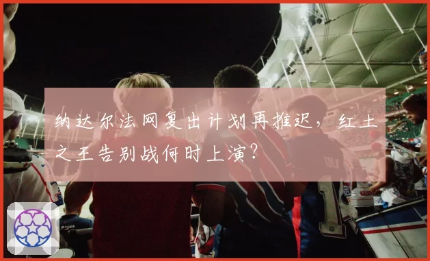 纳达尔法网复出计划再推迟,红土之王告别战何时上演?