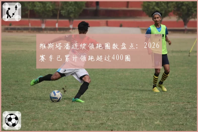 维斯塔潘连续领跑圈数盘点:2026赛季已累计领跑超过400圈