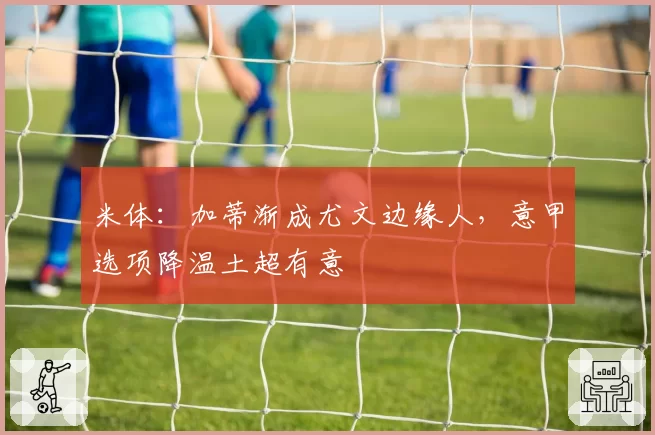 米体:加蒂渐成尤文边缘人,意甲选项降温土超有意