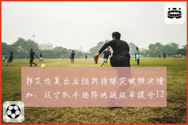 郭艾伦复出后挡拆持球突破频次增加,辽宁队半场阵地战效率提升12%