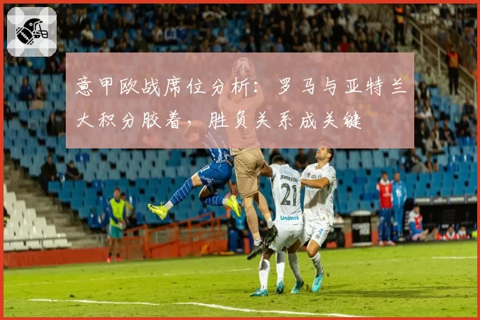 意甲欧战席位分析：罗马与亚特兰大积分胶着，胜负关系成关键
