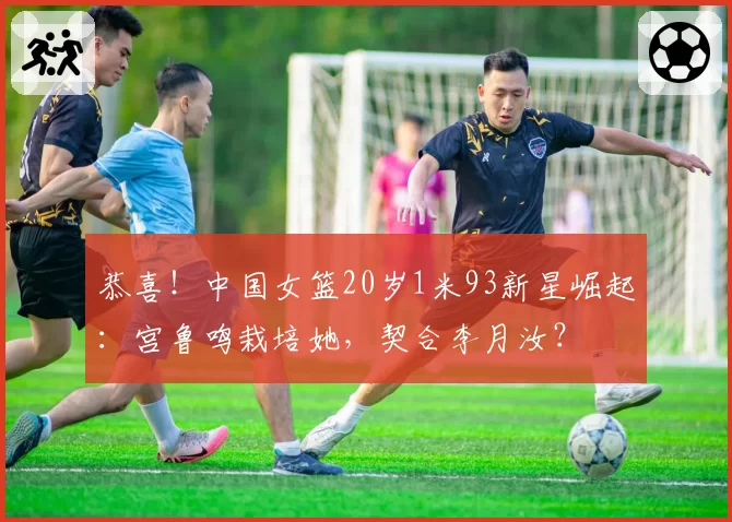恭喜!中国女篮20岁1米93新星崛起:宫鲁鸣栽培她,契合李月汝?