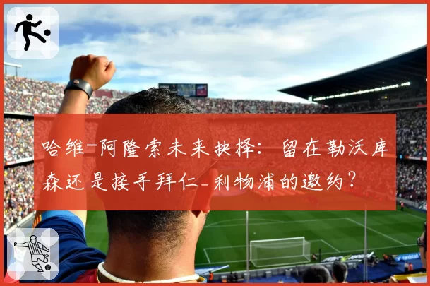 哈维-阿隆索未来抉择：留在勒沃库森还是接手拜仁_利物浦的邀约？