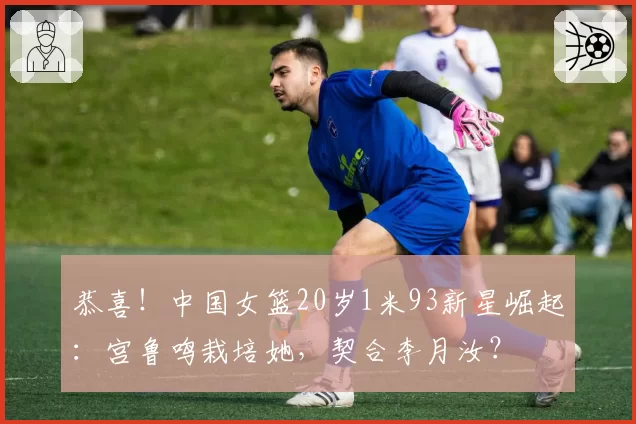 恭喜!中国女篮20岁1米93新星崛起:宫鲁鸣栽培她,契合李月汝?