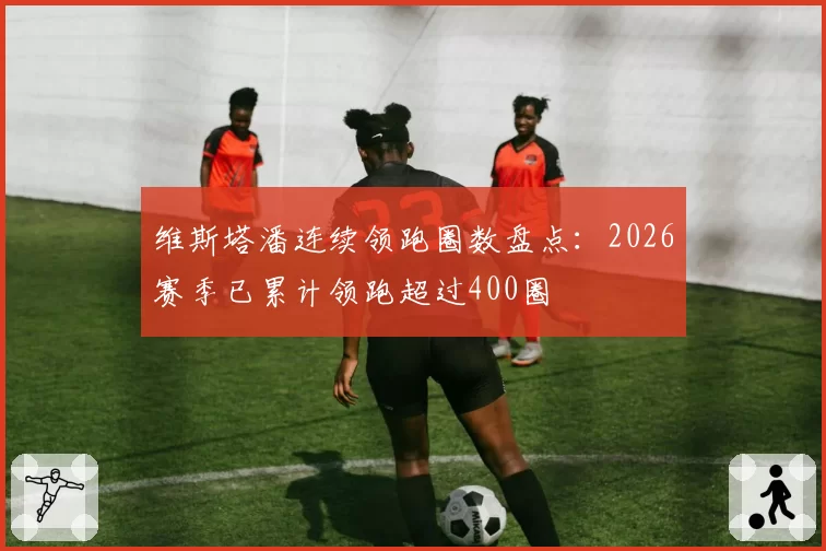 维斯塔潘连续领跑圈数盘点:2026赛季已累计领跑超过400圈