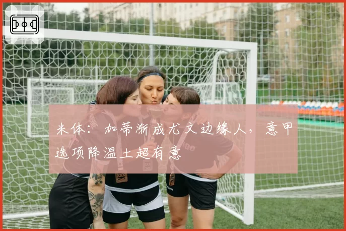 米体：加蒂渐成尤文边缘人，意甲选项降温土超有意