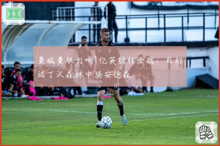 曼城曼联打响1亿英镑转会战，目标诺丁汉森林中场安德森