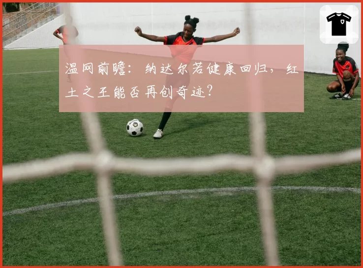 温网前瞻:纳达尔若健康回归,红土之王能否再创奇迹?