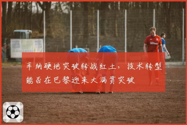 辛纳硬地突破转战红土，技术转型能否在巴黎迎来大满贯突破