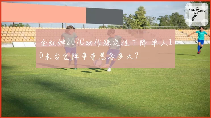 全红婵207C动作稳定性下降 单人10米台金牌争夺悬念多大？